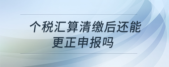 個(gè)稅匯算清繳后還能更正申報(bào)嗎 個(gè)稅匯算清繳后還能更正申報(bào)嗎