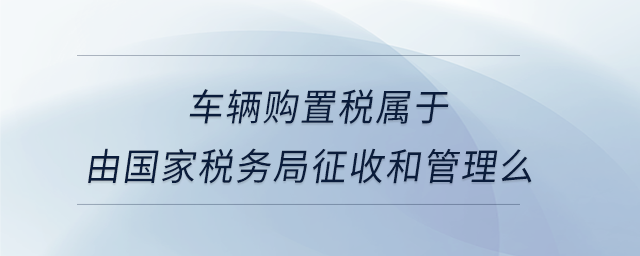 車輛購置稅屬于由國家稅務(wù)局征收和管理么 車輛購置稅屬于由國家稅務(wù)局征收和管理么