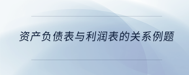 資產(chǎn)負(fù)債表與利潤(rùn)表的關(guān)系例題