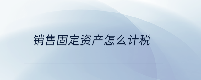 銷售固定資產(chǎn)怎么計(jì)稅