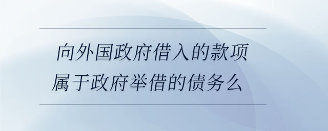向外國政府借入的款項屬于政府舉借的債務么 向外國政府借入的款項屬于政府舉借的債務么