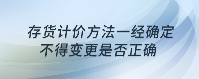 存貨計價方法一經(jīng)確定不得變更是否正確 存貨計價方法一經(jīng)確定不得變更是否正確
