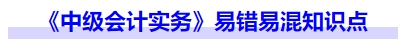 《中級(jí)會(huì)計(jì)實(shí)務(wù)》易錯(cuò)易混知識(shí)點(diǎn)