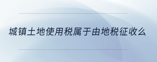 城鎮(zhèn)土地使用稅屬于由地稅征收么
