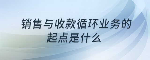 銷售與收款循環(huán)業(yè)務的起點是什么