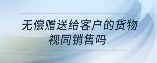 無(wú)償贈(zèng)送給客戶(hù)的貨物視同銷(xiāo)售嗎