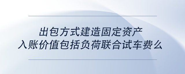 中級會計出包方式建造固定資產(chǎn)入賬價值包括負荷聯(lián)合試車費么 中級會計出包方式建造固定資產(chǎn)入賬價值包括負荷聯(lián)合試車費么