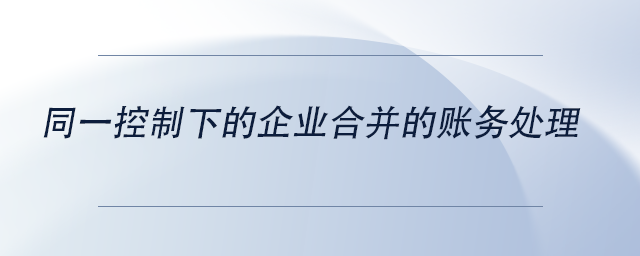 中級會計同一控制下的企業(yè)合并的賬務(wù)處理 中級會計同一控制下的企業(yè)合并的賬務(wù)處理