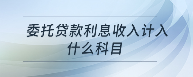 委托貸款利息收入計(jì)入什么科目 委托貸款利息收入計(jì)入什么科目