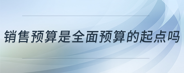 銷售預(yù)算是全面預(yù)算的起點嗎 銷售預(yù)算是全面預(yù)算的起點嗎