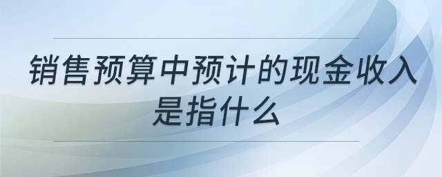 銷售預(yù)算中預(yù)計(jì)的現(xiàn)金收入是指什么 銷售預(yù)算中預(yù)計(jì)的現(xiàn)金收入是指什么