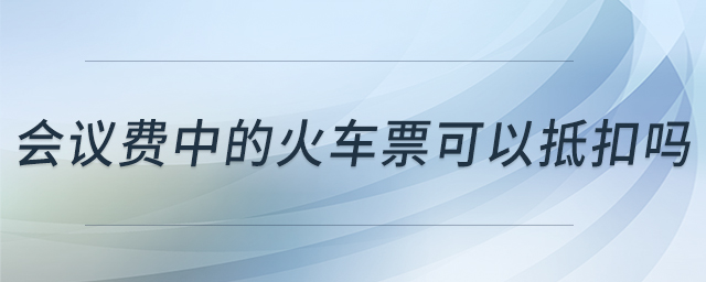 會議費中的火車票可以抵扣嗎 會議費中的火車票可以抵扣嗎