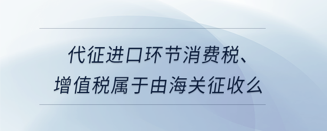 代征進(jìn)口環(huán)節(jié)消費(fèi)稅、增值稅屬于由海關(guān)征收么