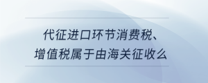 代征進口環(huán)節(jié)消費稅、增值稅屬于由海關征收么