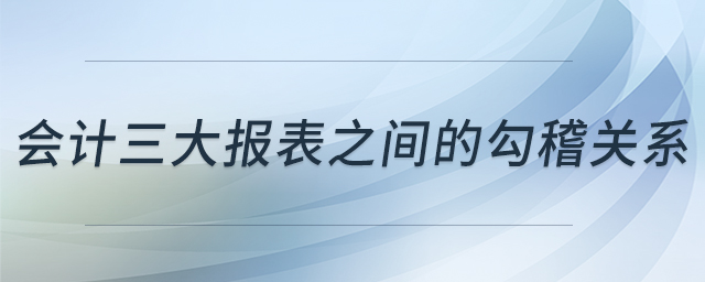會計三大報表之間的勾稽關系 會計三大報表之間的勾稽關系
