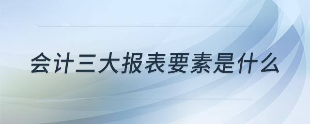 會計三大報表要素是什么 會計三大報表要素是什么