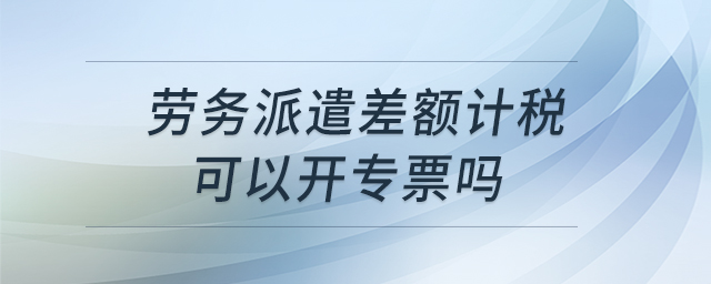 勞務(wù)派遣差額計稅可以開專票嗎