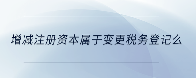 增減注冊資本屬于變更稅務(wù)登記么