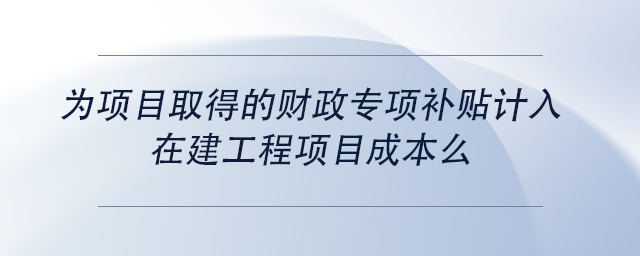 中級(jí)會(huì)計(jì)為項(xiàng)目取得的財(cái)政專項(xiàng)補(bǔ)貼計(jì)入在建工程項(xiàng)目成本么