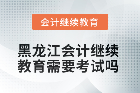 2025年黑龍江會計人員繼續(xù)教育需要考試嗎？