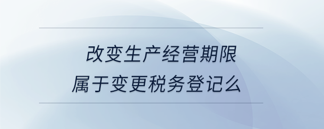 改變生產經(jīng)營期限屬于變更稅務登記么 改變生產經(jīng)營期限屬于變更稅務登記么
