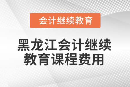 2025年黑龍江省會計(jì)人員繼續(xù)教育課程費(fèi)用
