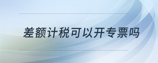 差額計稅可以開專票嗎 差額計稅可以開專票嗎
