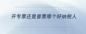 開(kāi)專票還是普票哪個(gè)好納稅人