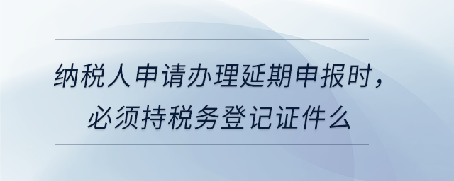 納稅人申請(qǐng)辦理延期申報(bào)時(shí)，必須持稅務(wù)登記證件么