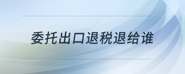 委托出口退稅退給誰 委托出口退稅退給誰