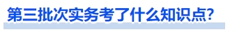 第三批次實務(wù)考了什么知識點？