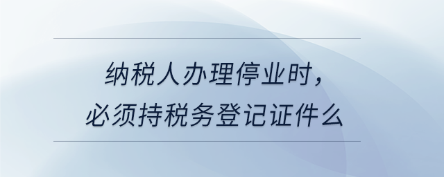 納稅人辦理停業(yè)時，必須持稅務(wù)登記證件么