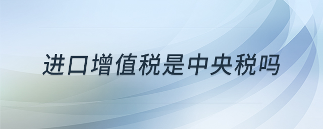 進(jìn)口增值稅是中央稅嗎 進(jìn)口增值稅是中央稅嗎
