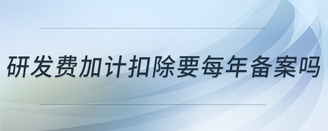 研發(fā)費(fèi)加計(jì)扣除要每年備案嗎 研發(fā)費(fèi)加計(jì)扣除要每年備案嗎