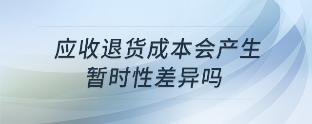應(yīng)收退貨成本會(huì)產(chǎn)生暫時(shí)性差異嗎 應(yīng)收退貨成本會(huì)產(chǎn)生暫時(shí)性差異嗎