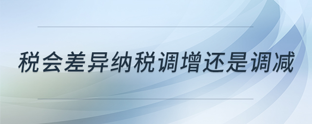 稅會差異納稅調(diào)增還是調(diào)減 稅會差異納稅調(diào)增還是調(diào)減