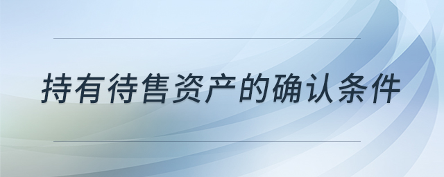 持有待售資產(chǎn)的確認(rèn)條件 持有待售資產(chǎn)的確認(rèn)條件
