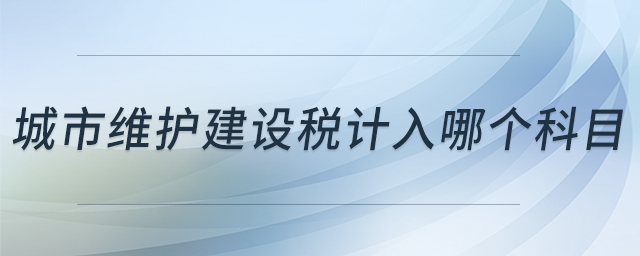城市維護建設(shè)稅計入哪個科目 城市維護建設(shè)稅計入哪個科目
