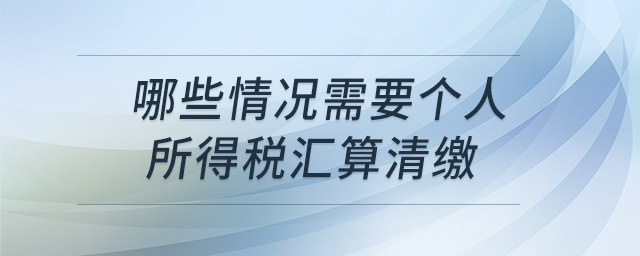 哪些情況需要個(gè)人所得稅匯算清繳 哪些情況需要個(gè)人所得稅匯算清繳