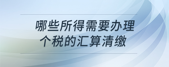 哪些所得需要辦理個稅的匯算清繳 哪些所得需要辦理個稅的匯算清繳