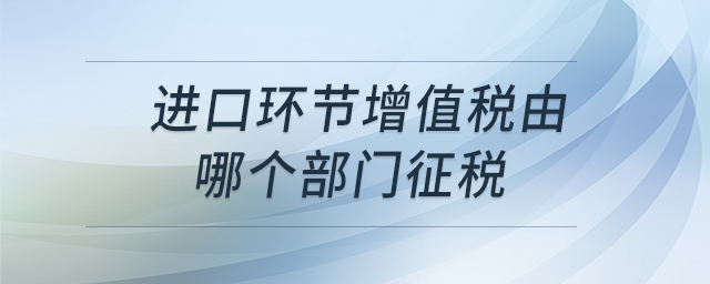 進口環(huán)節(jié)增值稅由哪個部門征稅 進口環(huán)節(jié)增值稅由哪個部門征稅