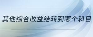 其他綜合收益結(jié)轉(zhuǎn)到哪個(gè)科目