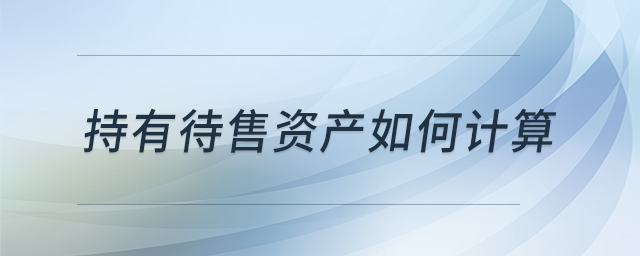 持有待售資產(chǎn)如何計(jì)算 持有待售資產(chǎn)如何計(jì)算