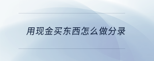 用現(xiàn)金買東西怎么做分錄 用現(xiàn)金買東西怎么做分錄