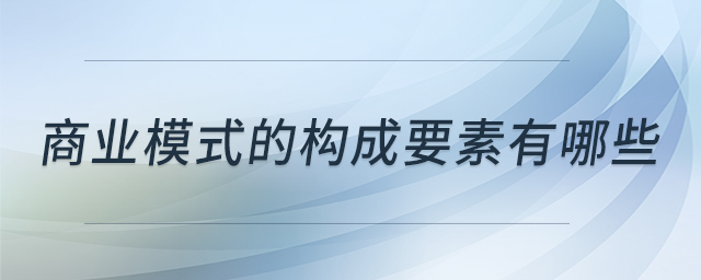 商業(yè)模式的構(gòu)成要素有哪些 商業(yè)模式的構(gòu)成要素有哪些