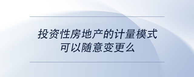 中級會計投資性房地產(chǎn)的計量模式可以隨意變更么 中級會計投資性房地產(chǎn)的計量模式可以隨意變更么