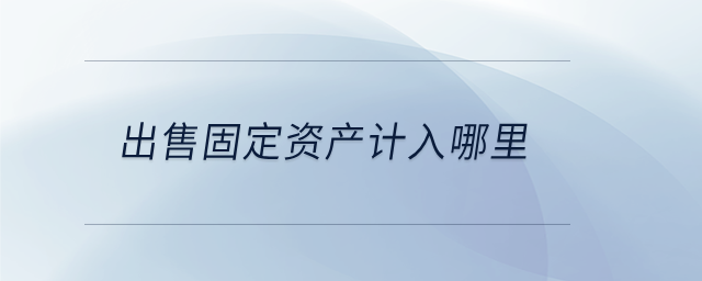 出售固定資產(chǎn)計入哪里 出售固定資產(chǎn)計入哪里