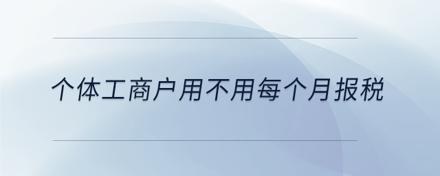 個體工商戶用不用每個月報稅 個體工商戶用不用每個月報稅