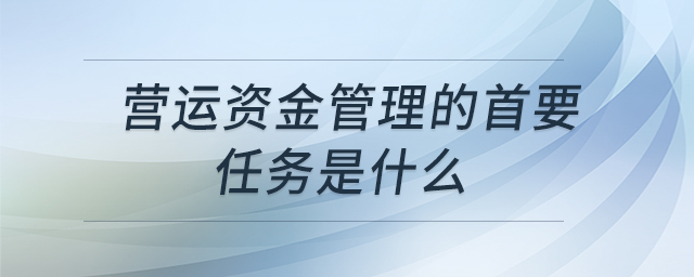 營運資金管理的首要任務(wù)是什么 營運資金管理的首要任務(wù)是什么