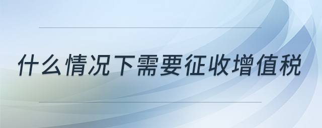 什么情況下需要征收增值稅 什么情況下需要征收增值稅